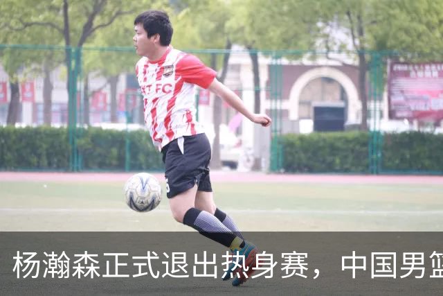 杨瀚森正式退出热身赛，中国男篮批准其新决定